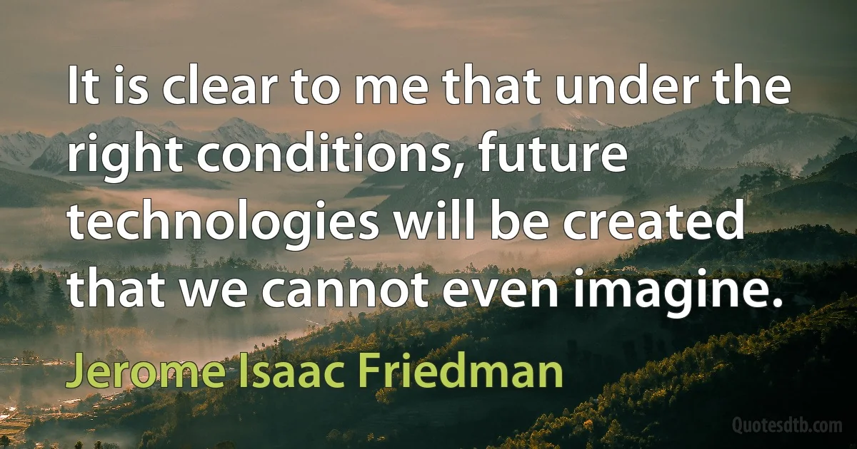 It is clear to me that under the right conditions, future technologies will be created that we cannot even imagine. (Jerome Isaac Friedman)