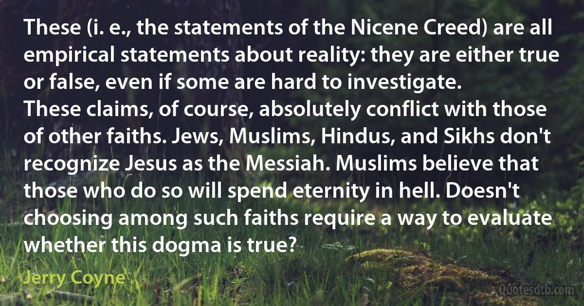 These (i. e., the statements of the Nicene Creed) are all empirical statements about reality: they are either true or false, even if some are hard to investigate.
These claims, of course, absolutely conflict with those of other faiths. Jews, Muslims, Hindus, and Sikhs don't recognize Jesus as the Messiah. Muslims believe that those who do so will spend eternity in hell. Doesn't choosing among such faiths require a way to evaluate whether this dogma is true? (Jerry Coyne)