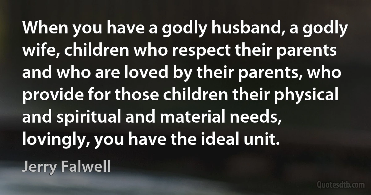 When you have a godly husband, a godly wife, children who respect their parents and who are loved by their parents, who provide for those children their physical and spiritual and material needs, lovingly, you have the ideal unit. (Jerry Falwell)