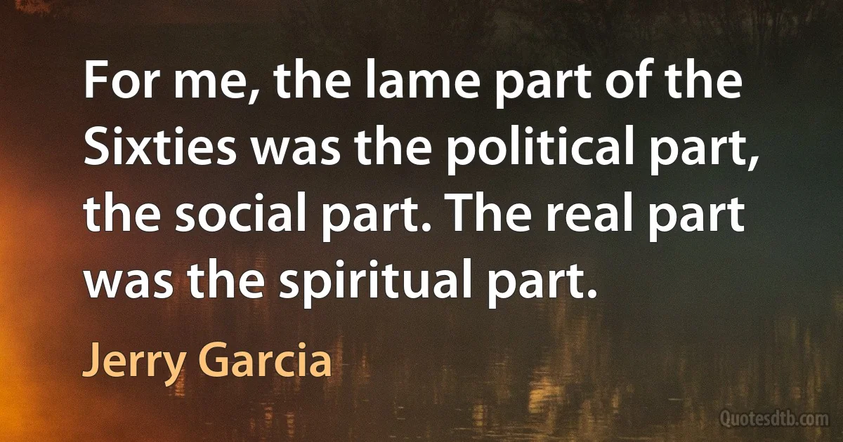 For me, the lame part of the Sixties was the political part, the social part. The real part was the spiritual part. (Jerry Garcia)