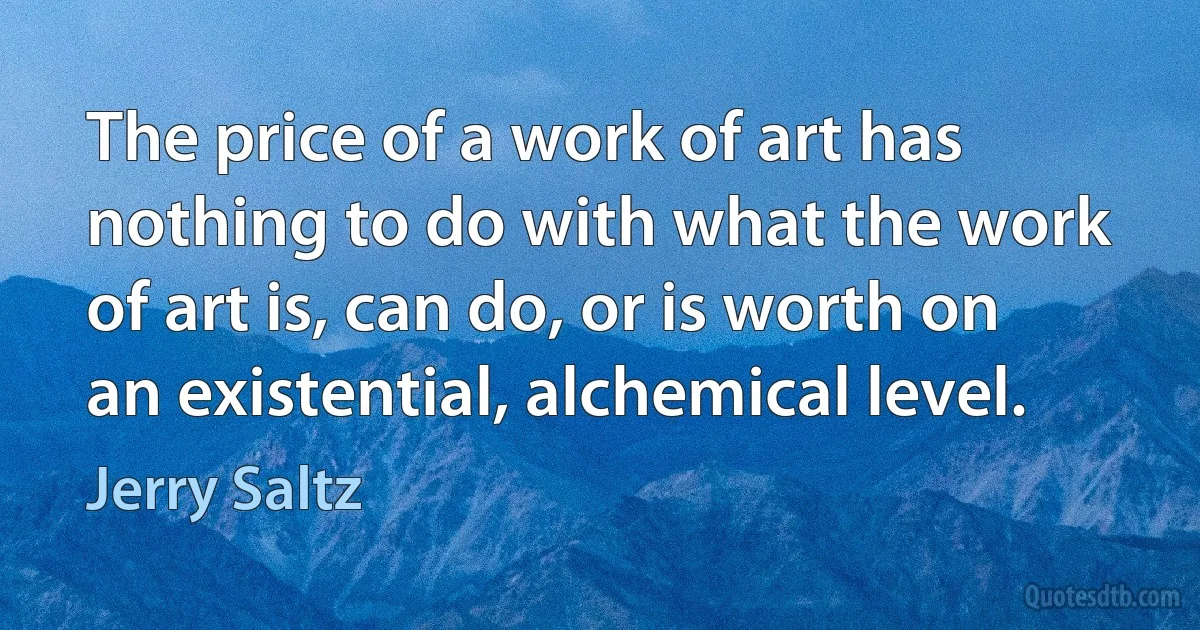 The price of a work of art has nothing to do with what the work of art is, can do, or is worth on an existential, alchemical level. (Jerry Saltz)