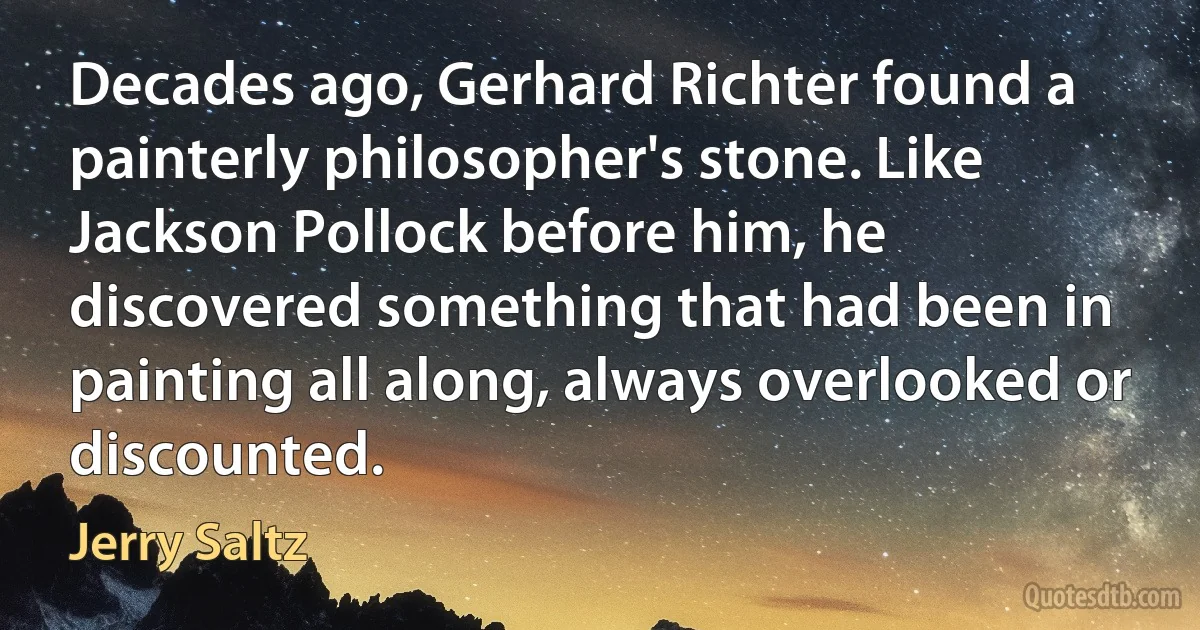 Decades ago, Gerhard Richter found a painterly philosopher's stone. Like Jackson Pollock before him, he discovered something that had been in painting all along, always overlooked or discounted. (Jerry Saltz)