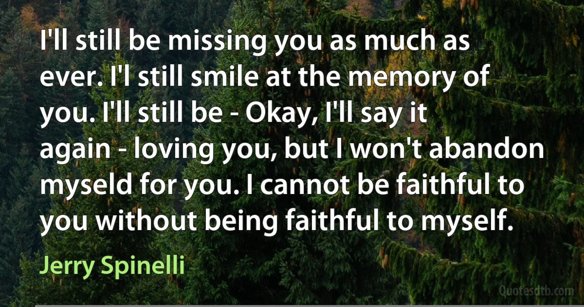 I'll still be missing you as much as ever. I'l still smile at the memory of you. I'll still be - Okay, I'll say it again - loving you, but I won't abandon myseld for you. I cannot be faithful to you without being faithful to myself. (Jerry Spinelli)