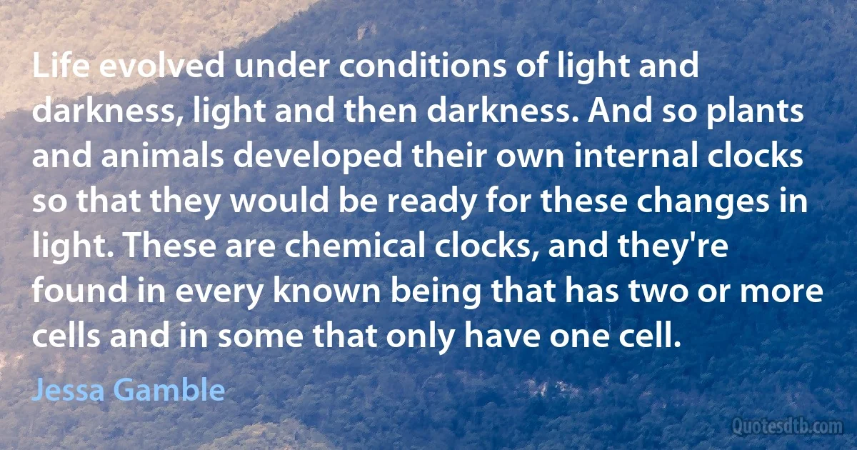 Life evolved under conditions of light and darkness, light and then darkness. And so plants and animals developed their own internal clocks so that they would be ready for these changes in light. These are chemical clocks, and they're found in every known being that has two or more cells and in some that only have one cell. (Jessa Gamble)