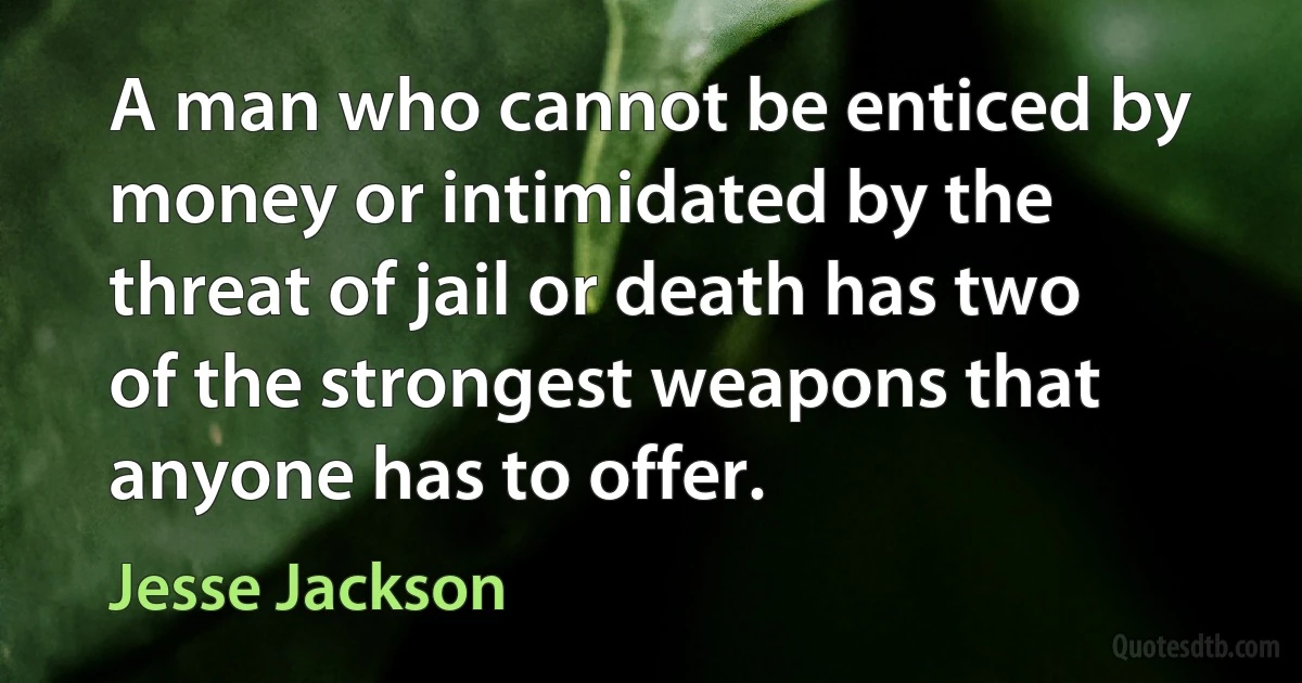 A man who cannot be enticed by money or intimidated by the threat of jail or death has two of the strongest weapons that anyone has to offer. (Jesse Jackson)