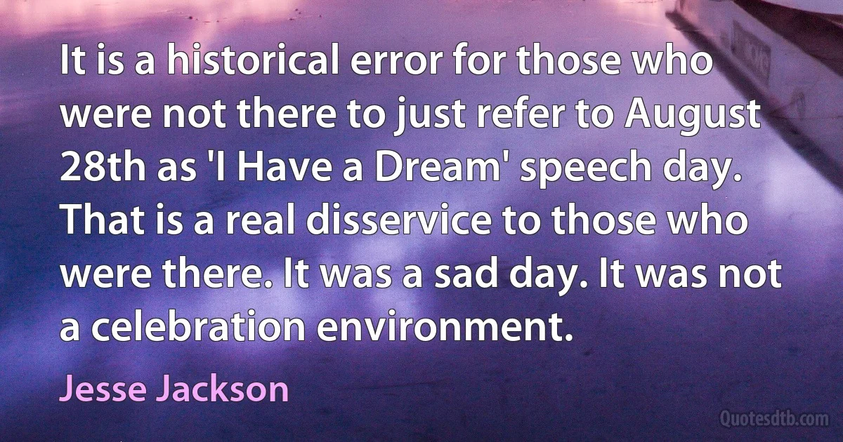 It is a historical error for those who were not there to just refer to August 28th as 'I Have a Dream' speech day. That is a real disservice to those who were there. It was a sad day. It was not a celebration environment. (Jesse Jackson)