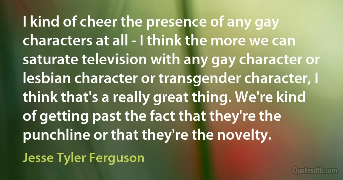 I kind of cheer the presence of any gay characters at all - I think the more we can saturate television with any gay character or lesbian character or transgender character, I think that's a really great thing. We're kind of getting past the fact that they're the punchline or that they're the novelty. (Jesse Tyler Ferguson)