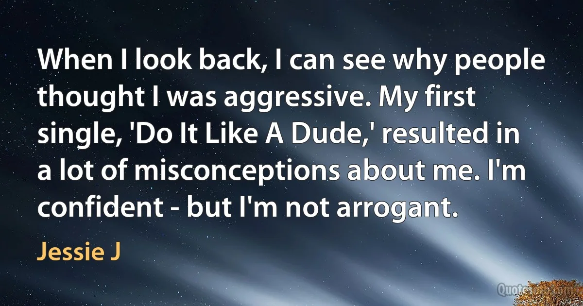 When I look back, I can see why people thought I was aggressive. My first single, 'Do It Like A Dude,' resulted in a lot of misconceptions about me. I'm confident - but I'm not arrogant. (Jessie J)