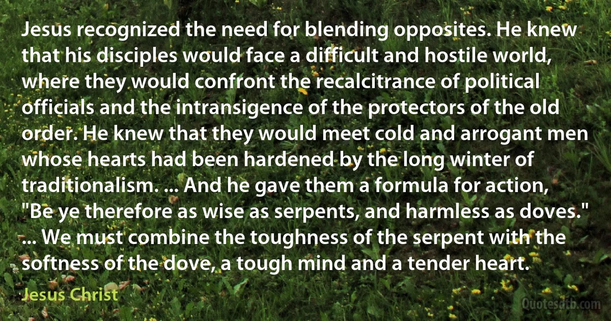 Jesus recognized the need for blending opposites. He knew that his disciples would face a difficult and hostile world, where they would confront the recalcitrance of political officials and the intransigence of the protectors of the old order. He knew that they would meet cold and arrogant men whose hearts had been hardened by the long winter of traditionalism. ... And he gave them a formula for action, "Be ye therefore as wise as serpents, and harmless as doves." ... We must combine the toughness of the serpent with the softness of the dove, a tough mind and a tender heart. (Jesus Christ)