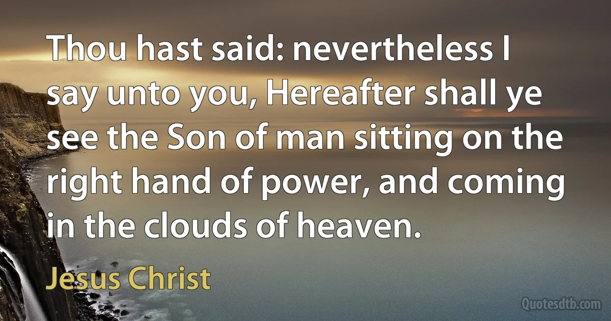 Thou hast said: nevertheless I say unto you, Hereafter shall ye see the Son of man sitting on the right hand of power, and coming in the clouds of heaven. (Jesus Christ)