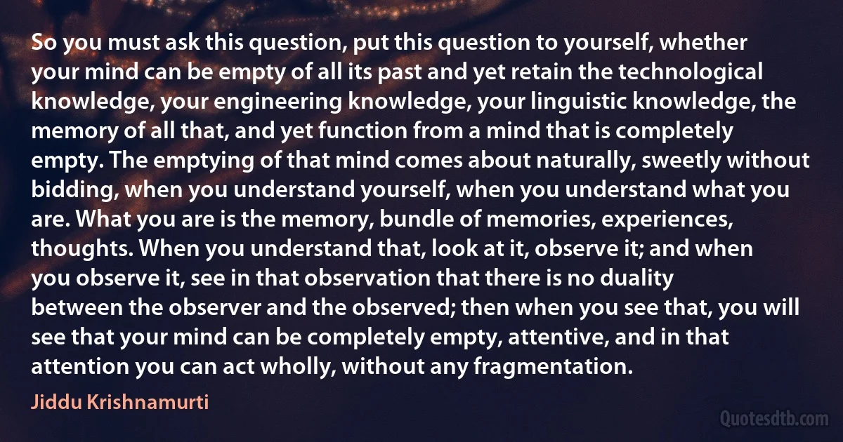 So you must ask this question, put this question to yourself, whether your mind can be empty of all its past and yet retain the technological knowledge, your engineering knowledge, your linguistic knowledge, the memory of all that, and yet function from a mind that is completely empty. The emptying of that mind comes about naturally, sweetly without bidding, when you understand yourself, when you understand what you are. What you are is the memory, bundle of memories, experiences, thoughts. When you understand that, look at it, observe it; and when you observe it, see in that observation that there is no duality between the observer and the observed; then when you see that, you will see that your mind can be completely empty, attentive, and in that attention you can act wholly, without any fragmentation. (Jiddu Krishnamurti)