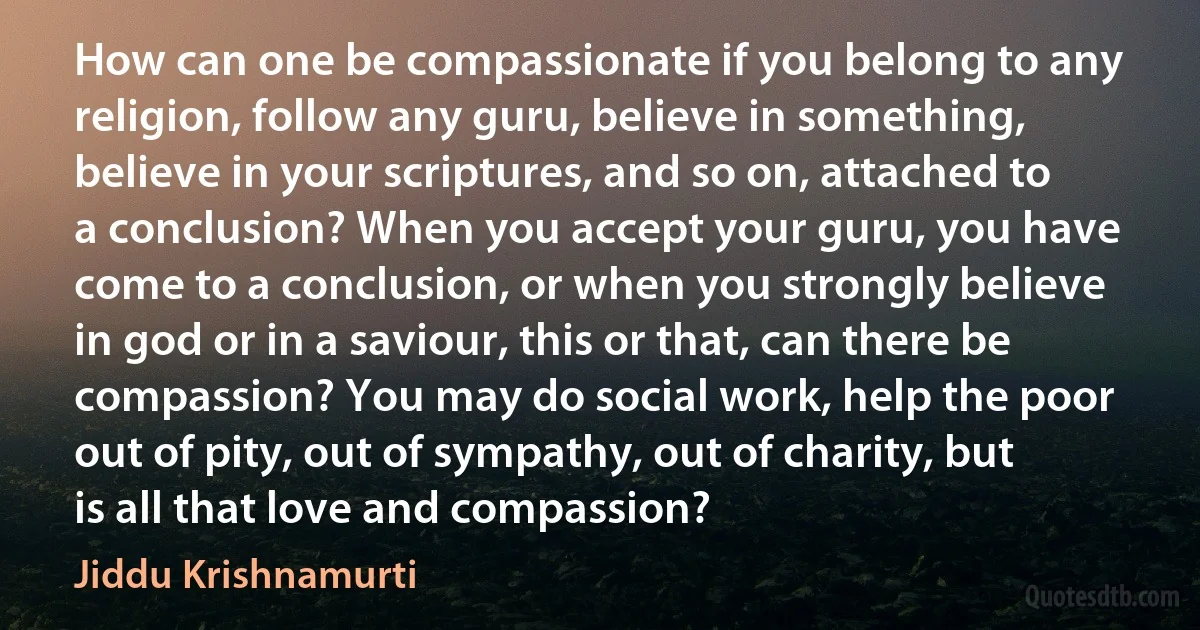 How can one be compassionate if you belong to any religion, follow any guru, believe in something, believe in your scriptures, and so on, attached to a conclusion? When you accept your guru, you have come to a conclusion, or when you strongly believe in god or in a saviour, this or that, can there be compassion? You may do social work, help the poor out of pity, out of sympathy, out of charity, but is all that love and compassion? (Jiddu Krishnamurti)