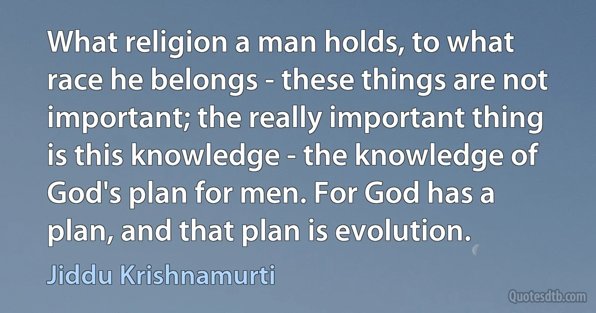 What religion a man holds, to what race he belongs - these things are not important; the really important thing is this knowledge - the knowledge of God's plan for men. For God has a plan, and that plan is evolution. (Jiddu Krishnamurti)