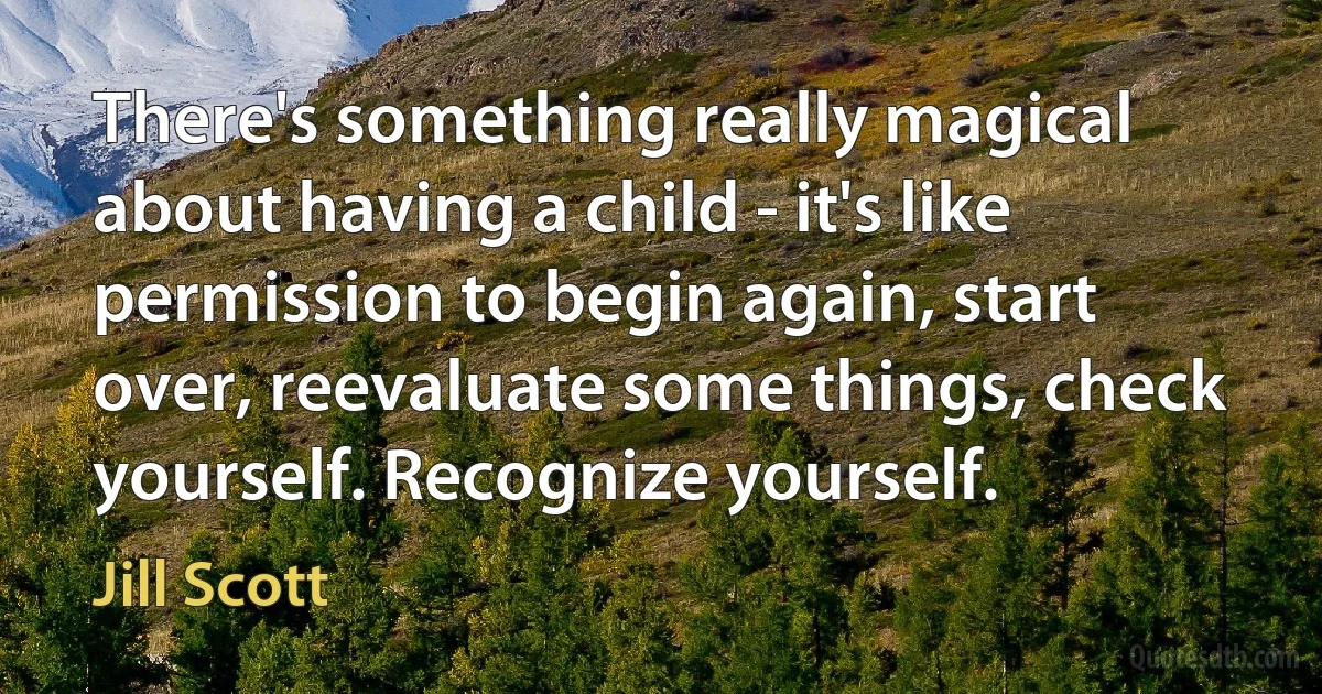 There's something really magical about having a child - it's like permission to begin again, start over, reevaluate some things, check yourself. Recognize yourself. (Jill Scott)