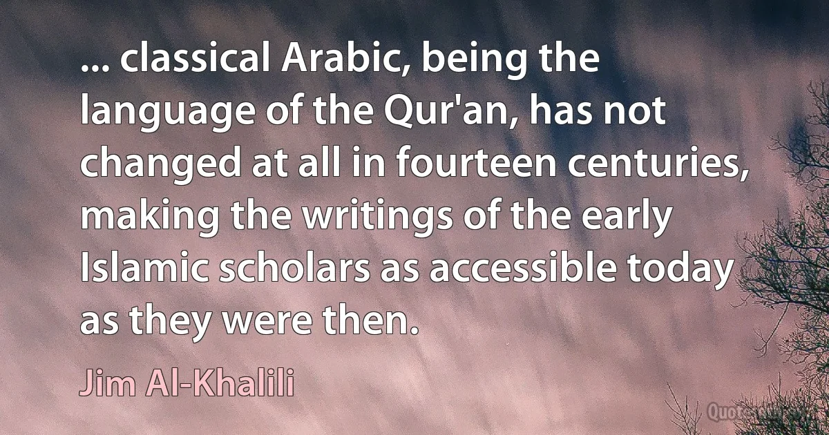 ... classical Arabic, being the language of the Qur'an, has not changed at all in fourteen centuries, making the writings of the early Islamic scholars as accessible today as they were then. (Jim Al-Khalili)