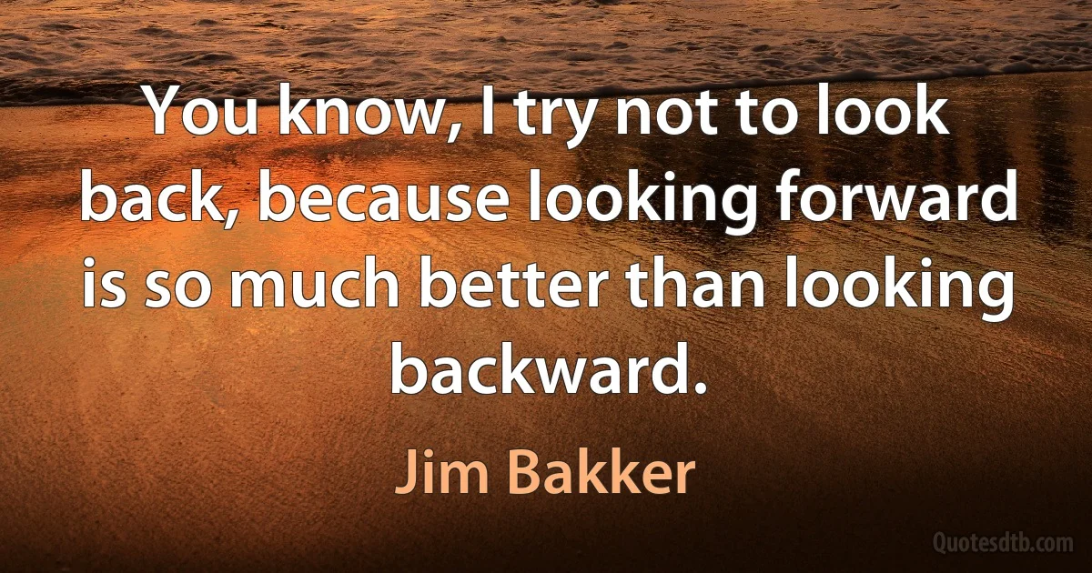 You know, I try not to look back, because looking forward is so much better than looking backward. (Jim Bakker)