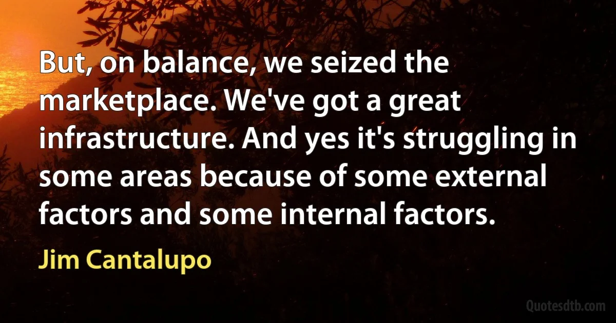 But, on balance, we seized the marketplace. We've got a great infrastructure. And yes it's struggling in some areas because of some external factors and some internal factors. (Jim Cantalupo)