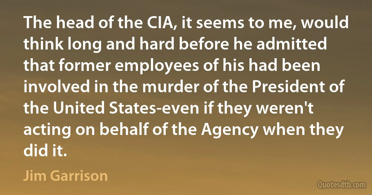 The head of the CIA, it seems to me, would think long and hard before he admitted that former employees of his had been involved in the murder of the President of the United States-even if they weren't acting on behalf of the Agency when they did it. (Jim Garrison)