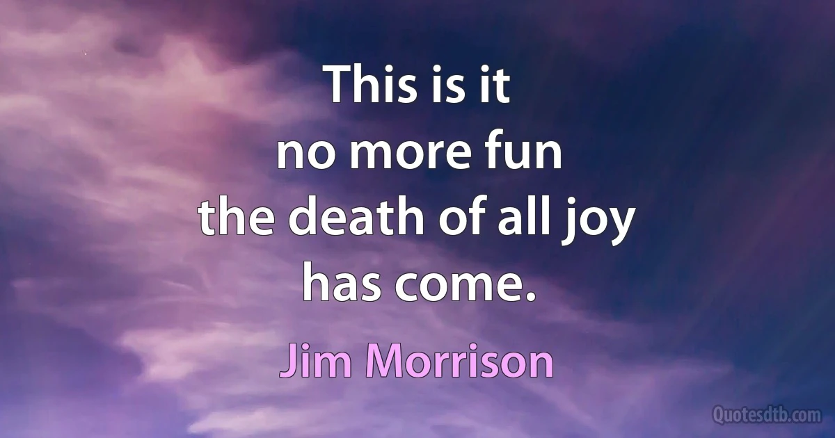 This is it
no more fun
the death of all joy
has come. (Jim Morrison)