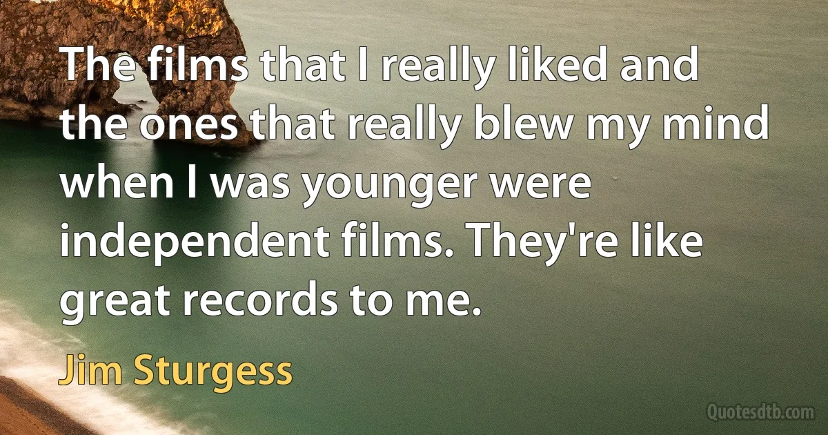 The films that I really liked and the ones that really blew my mind when I was younger were independent films. They're like great records to me. (Jim Sturgess)