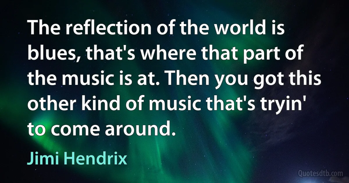 The reflection of the world is blues, that's where that part of the music is at. Then you got this other kind of music that's tryin' to come around. (Jimi Hendrix)