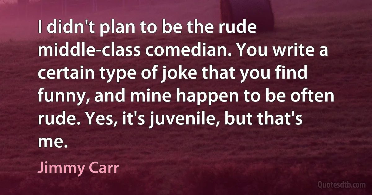 I didn't plan to be the rude middle-class comedian. You write a certain type of joke that you find funny, and mine happen to be often rude. Yes, it's juvenile, but that's me. (Jimmy Carr)