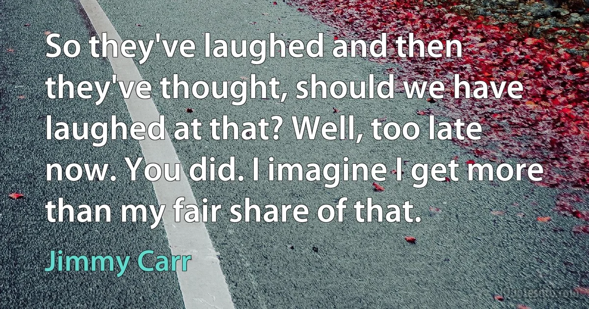 So they've laughed and then they've thought, should we have laughed at that? Well, too late now. You did. I imagine I get more than my fair share of that. (Jimmy Carr)