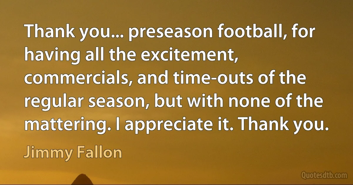 Thank you... preseason football, for having all the excitement, commercials, and time-outs of the regular season, but with none of the mattering. I appreciate it. Thank you. (Jimmy Fallon)