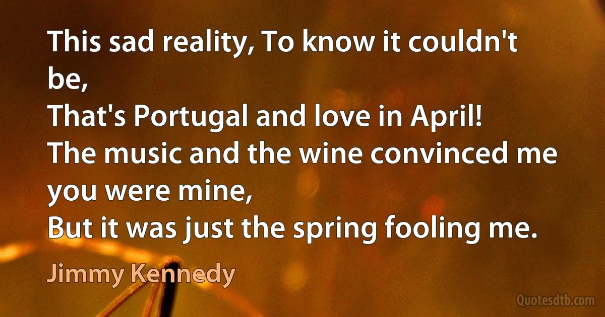 This sad reality, To know it couldn't be,
That's Portugal and love in April!
The music and the wine convinced me you were mine,
But it was just the spring fooling me. (Jimmy Kennedy)