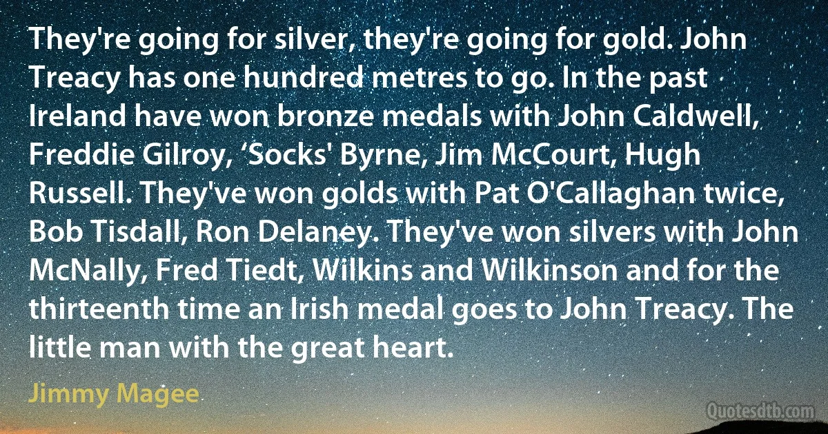 They're going for silver, they're going for gold. John Treacy has one hundred metres to go. In the past Ireland have won bronze medals with John Caldwell, Freddie Gilroy, ‘Socks' Byrne, Jim McCourt, Hugh Russell. They've won golds with Pat O'Callaghan twice, Bob Tisdall, Ron Delaney. They've won silvers with John McNally, Fred Tiedt, Wilkins and Wilkinson and for the thirteenth time an Irish medal goes to John Treacy. The little man with the great heart. (Jimmy Magee)