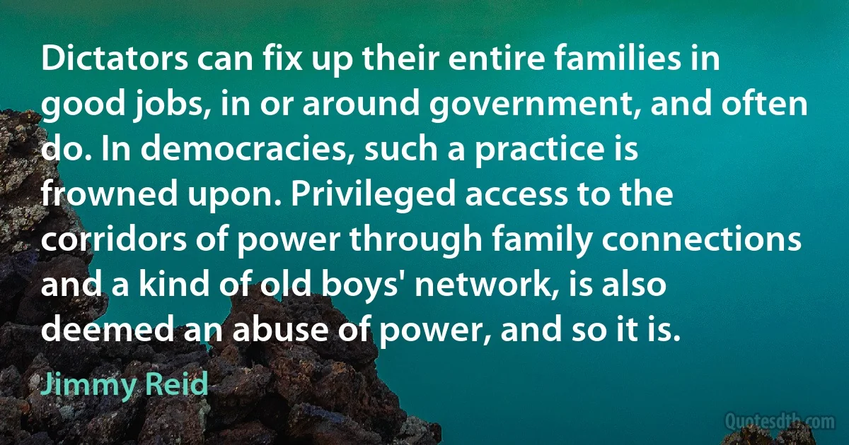 Dictators can fix up their entire families in good jobs, in or around government, and often do. In democracies, such a practice is frowned upon. Privileged access to the corridors of power through family connections and a kind of old boys' network, is also deemed an abuse of power, and so it is. (Jimmy Reid)