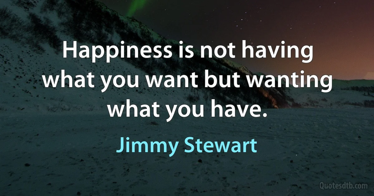 Happiness is not having what you want but wanting what you have. (Jimmy Stewart)