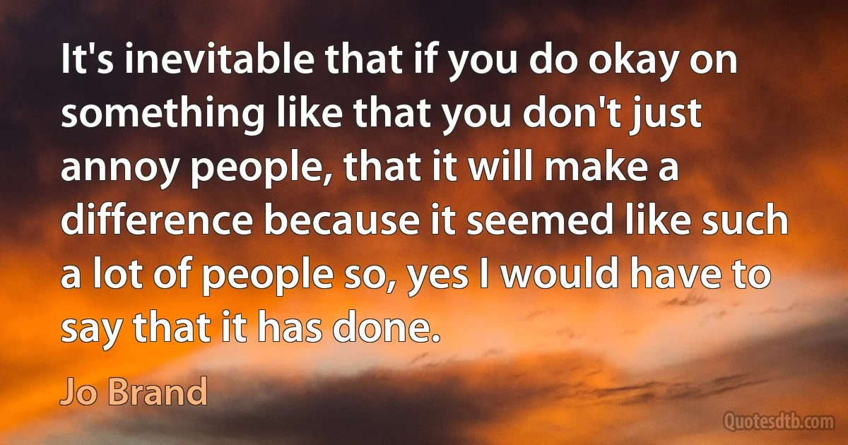 It's inevitable that if you do okay on something like that you don't just annoy people, that it will make a difference because it seemed like such a lot of people so, yes I would have to say that it has done. (Jo Brand)