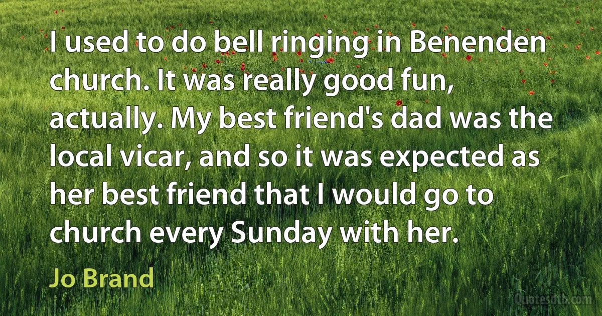 I used to do bell ringing in Benenden church. It was really good fun, actually. My best friend's dad was the local vicar, and so it was expected as her best friend that I would go to church every Sunday with her. (Jo Brand)