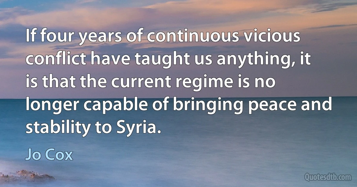 If four years of continuous vicious conflict have taught us anything, it is that the current regime is no longer capable of bringing peace and stability to Syria. (Jo Cox)