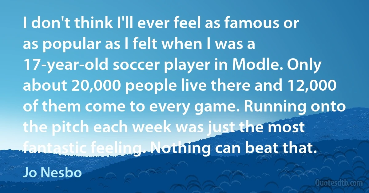 I don't think I'll ever feel as famous or as popular as I felt when I was a 17-year-old soccer player in Modle. Only about 20,000 people live there and 12,000 of them come to every game. Running onto the pitch each week was just the most fantastic feeling. Nothing can beat that. (Jo Nesbo)