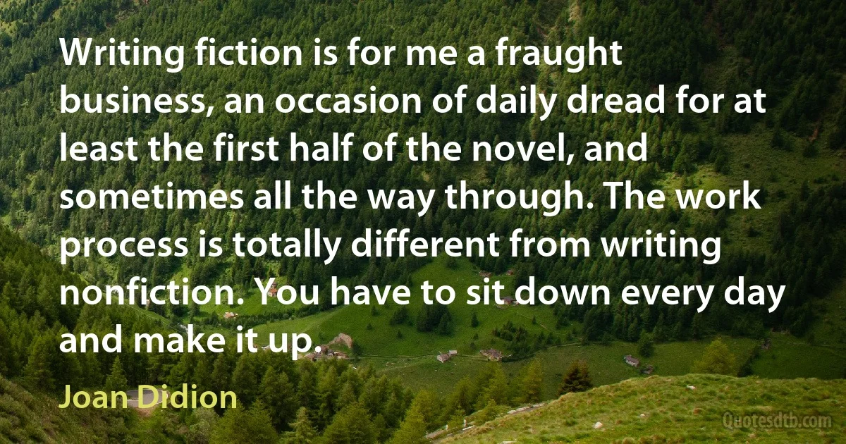 Writing fiction is for me a fraught business, an occasion of daily dread for at least the first half of the novel, and sometimes all the way through. The work process is totally different from writing nonfiction. You have to sit down every day and make it up. (Joan Didion)