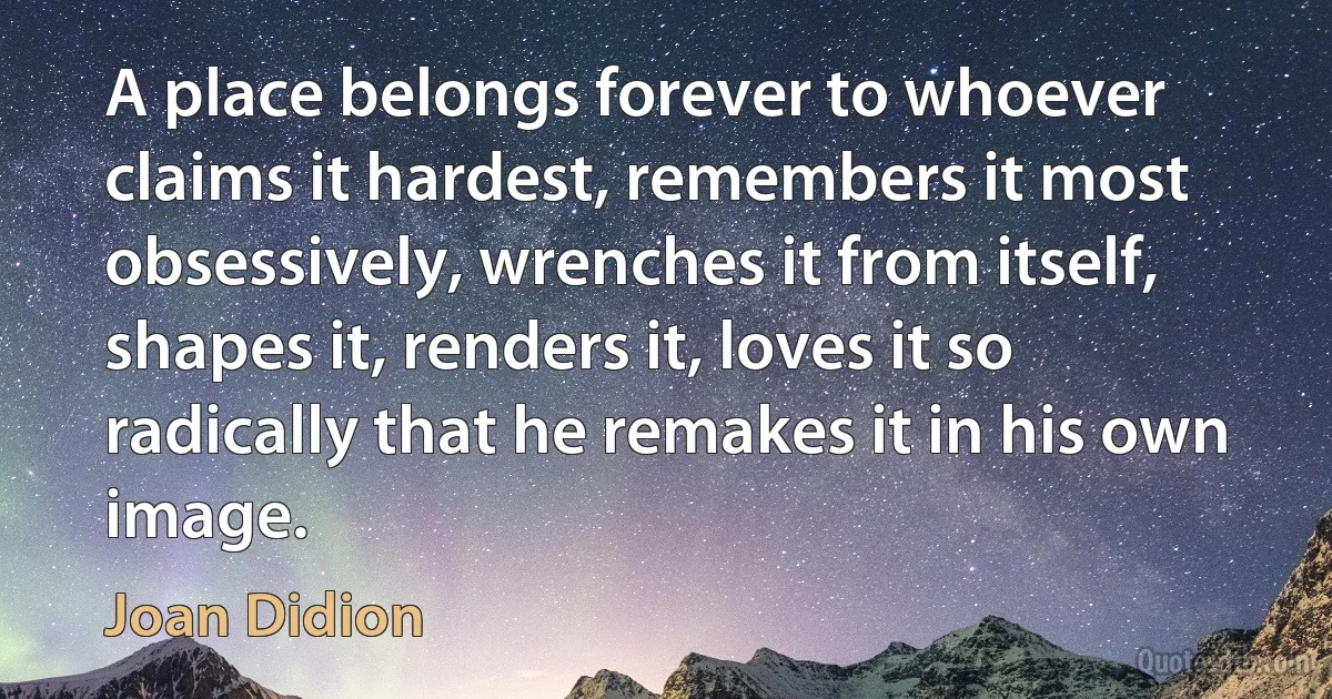 A place belongs forever to whoever claims it hardest, remembers it most obsessively, wrenches it from itself, shapes it, renders it, loves it so radically that he remakes it in his own image. (Joan Didion)