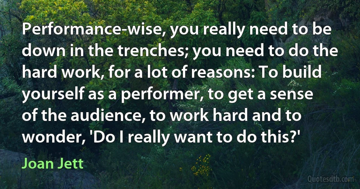 Performance-wise, you really need to be down in the trenches; you need to do the hard work, for a lot of reasons: To build yourself as a performer, to get a sense of the audience, to work hard and to wonder, 'Do I really want to do this?' (Joan Jett)