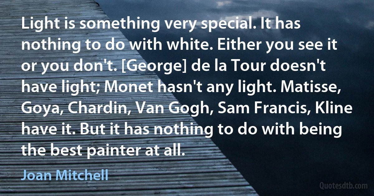 Light is something very special. It has nothing to do with white. Either you see it or you don't. [George] de la Tour doesn't have light; Monet hasn't any light. Matisse, Goya, Chardin, Van Gogh, Sam Francis, Kline have it. But it has nothing to do with being the best painter at all. (Joan Mitchell)