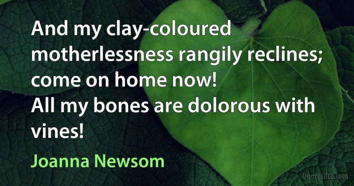 And my clay-coloured motherlessness rangily reclines;
come on home now!
All my bones are dolorous with vines! (Joanna Newsom)