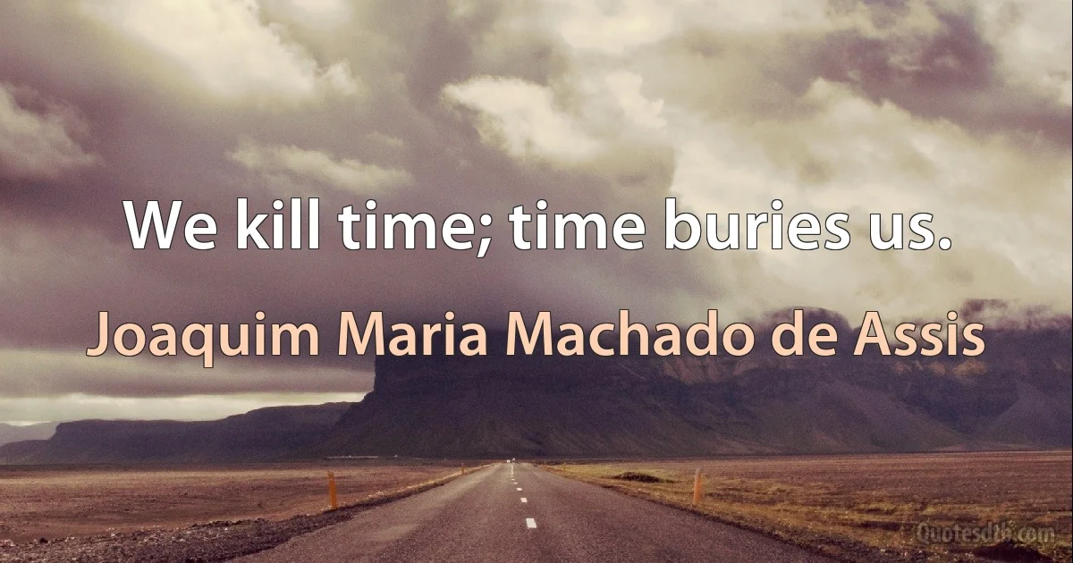 We kill time; time buries us. (Joaquim Maria Machado de Assis)