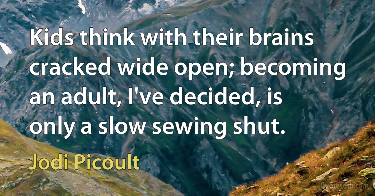 Kids think with their brains cracked wide open; becoming an adult, I've decided, is only a slow sewing shut. (Jodi Picoult)