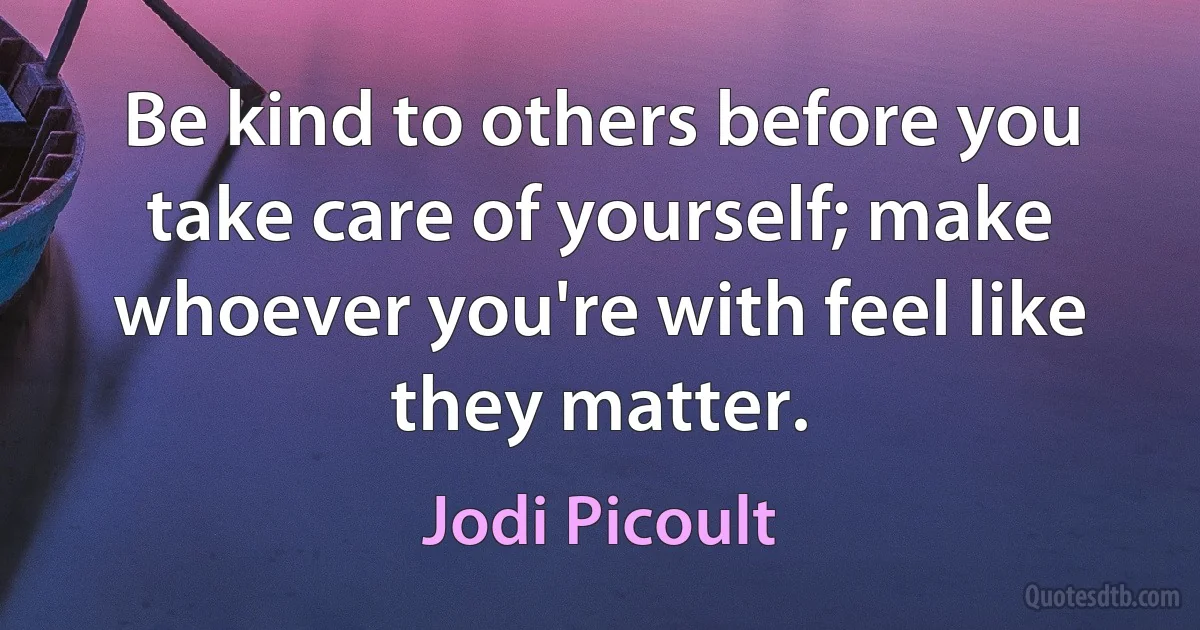 Be kind to others before you take care of yourself; make whoever you're with feel like they matter. (Jodi Picoult)