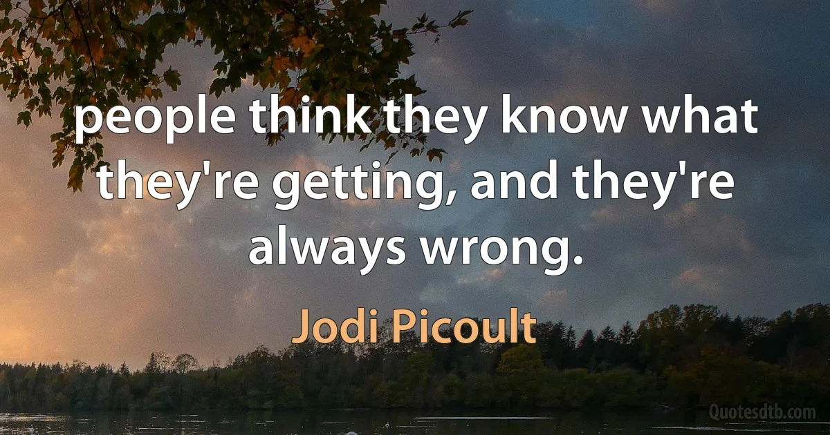 people think they know what they're getting, and they're always wrong. (Jodi Picoult)