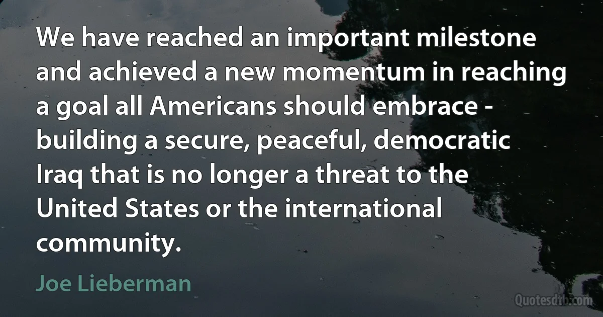 We have reached an important milestone and achieved a new momentum in reaching a goal all Americans should embrace - building a secure, peaceful, democratic Iraq that is no longer a threat to the United States or the international community. (Joe Lieberman)