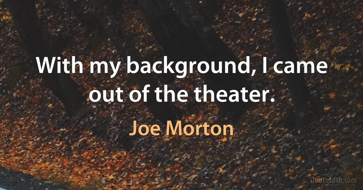 With my background, I came out of the theater. (Joe Morton)