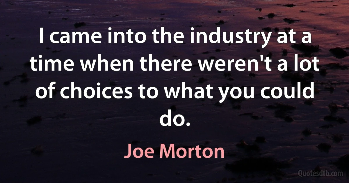 I came into the industry at a time when there weren't a lot of choices to what you could do. (Joe Morton)