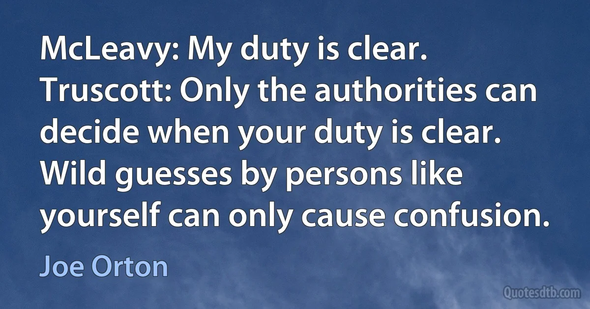 McLeavy: My duty is clear.
Truscott: Only the authorities can decide when your duty is clear. Wild guesses by persons like yourself can only cause confusion. (Joe Orton)