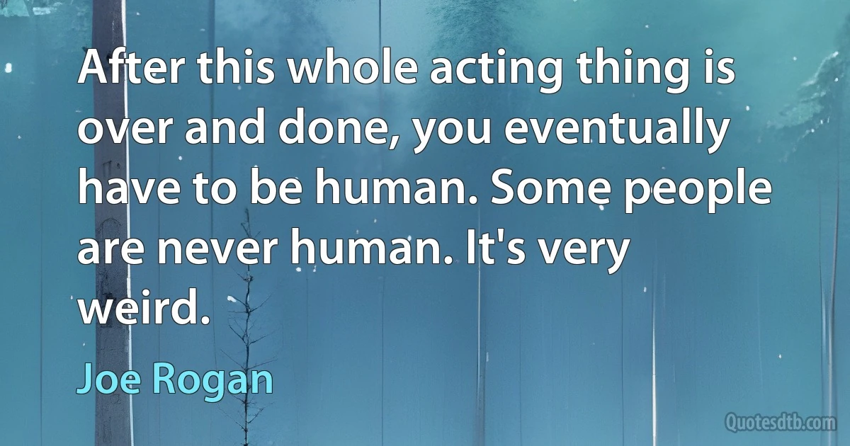 After this whole acting thing is over and done, you eventually have to be human. Some people are never human. It's very weird. (Joe Rogan)